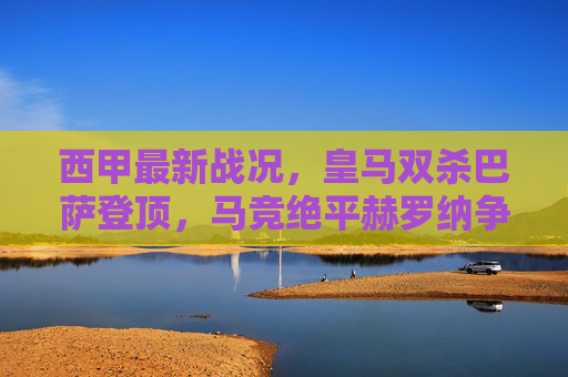 西甲最新战况,皇马双杀巴萨登顶,马竞绝平赫罗纳争冠格局再变