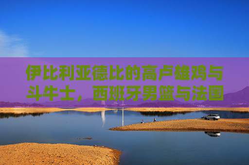 伊比利亚德比的高卢雄鸡与斗牛士，西班牙男篮与法国男篮的巅峰对决，伊比利亚德比巅峰对决，高卢雄鸡斗牛士男篮争锋