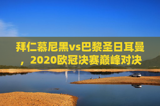 拜仁慕尼黑vs巴黎圣日耳曼，2020欧冠决赛巅峰对决，双雄阵容战术深度解析，拜仁慕尼黑vs巴黎圣日耳曼，2020欧冠决赛巅峰对决，双雄阵容战术深度解析