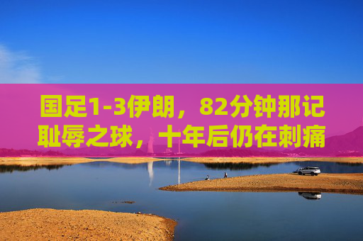 国足1-3伊朗,82分钟那记耻辱之球,十年后仍在刺痛中国足球,国足1-3伊朗82分钟耻辱之球,十年刺痛中国足球