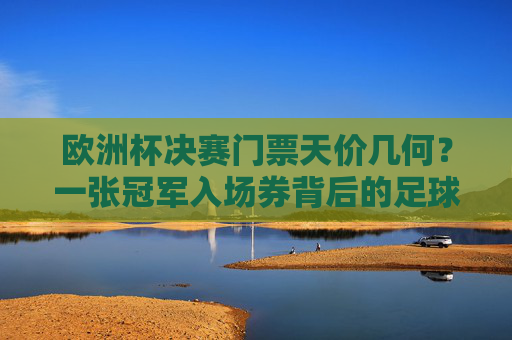 欧洲杯决赛门票天价几何？一张冠军入场券背后的足球狂热与市场博弈，欧洲杯决赛门票天价，冠军入场券背后的狂热与市场博弈