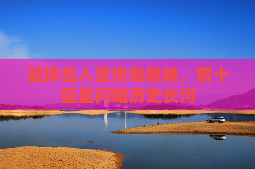 篮球名人堂传奇巅峰,前十巨星闪耀历史长河