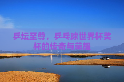 乒坛至尊，乒乓球世界杯奖杯的传奇与荣耀