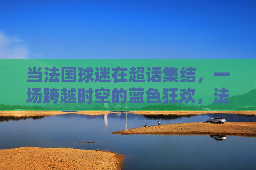 当法国球迷在超话集结,一场跨越时空的蓝色狂欢,法国球迷超话集结,跨越时空的蓝色狂欢