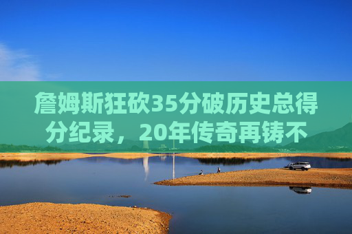 詹姆斯狂砍35分破历史总得分纪录,20年传奇再铸不朽丰碑,詹姆斯35分破历史总得分纪录,20年传奇再铸不朽丰碑