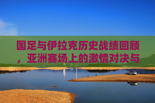 国足与伊拉克历史战绩回顾,亚洲赛场上的激情对决与岁月印记,国足与伊拉克,亚洲赛场的历史对决与岁月印记