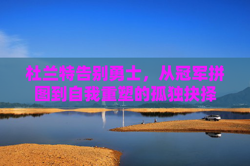杜兰特告别勇士，从冠军拼图到自我重塑的孤独抉择