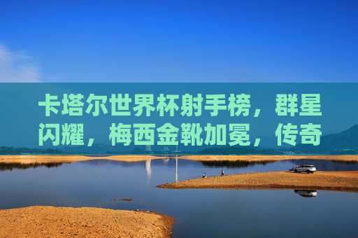 卡塔尔世界杯射手榜,群星闪耀,梅西金靴加冕,传奇与新生共舞