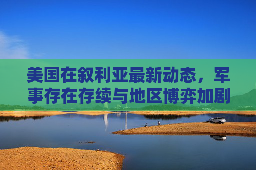 美国在叙利亚最新动态,军事存在存续与地区博弈加剧