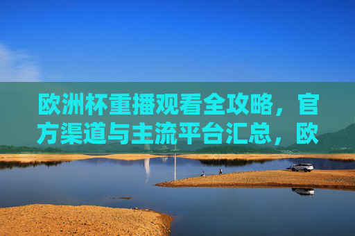 欧洲杯重播观看全攻略,官方渠道与主流平台汇总,欧洲杯重播观看全攻略,官方渠道与主流平台汇总