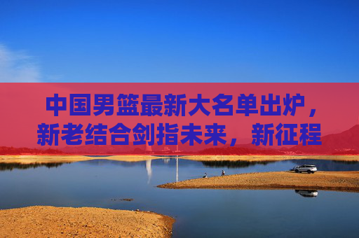 中国男篮最新大名单出炉,新老结合剑指未来,新征程蓄势待发,中国男篮最新大名单出炉,新老结合剑指未来