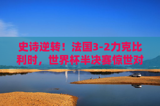 史诗逆转！法国3-2力克比利时，世界杯半决赛惊世对决载入史册，史诗逆转！法国3-2力克比利时，世界杯半决赛惊世对决载入史册