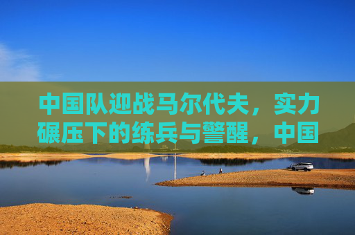 中国队迎战马尔代夫，实力碾压下的练兵与警醒，中国队迎战马尔代夫，实力碾压下的练兵与警醒
