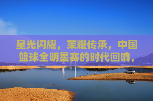 星光闪耀，荣耀传承，中国篮球全明星赛的时代回响，星光闪耀，荣耀传承，中国篮球全明星赛的时代回响