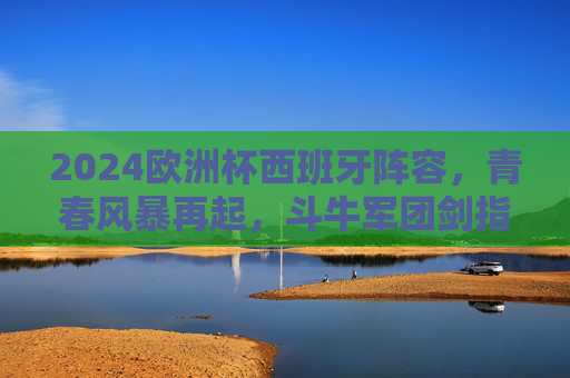 2024欧洲杯西班牙阵容，青春风暴再起，斗牛军团剑指冠军之巅，2024欧洲杯，斗牛军团青春风暴剑指冠军