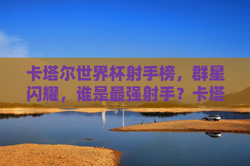 卡塔尔世界杯射手榜，群星闪耀，谁是最强射手？卡塔尔世界杯射手榜，群星闪耀，谁是最强射手？