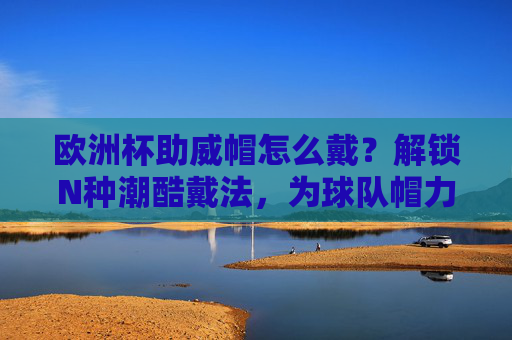 欧洲杯助威帽怎么戴?解锁N种潮酷戴法,为球队帽力全开!欧洲杯助威帽潮酷戴法,解锁N种,为球队帽力全开!