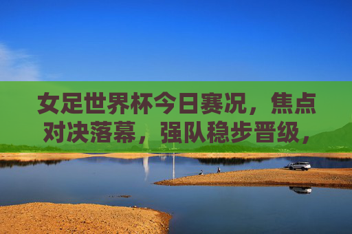 女足世界杯今日赛况，焦点对决落幕，强队稳步晋级，黑马持续闪耀，女足世界杯今日赛况，焦点对决落幕，强队晋级黑马闪耀