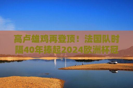 高卢雄鸡再登顶！法国队时隔40年捧起2024欧洲杯冠军奖杯，高卢雄鸡时隔40年再登顶！2024欧洲杯冠军
