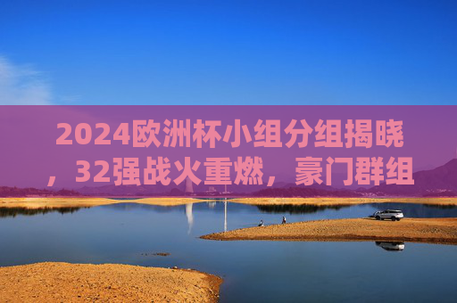 2024欧洲杯小组分组揭晓,32强战火重燃,豪门群组看点解析