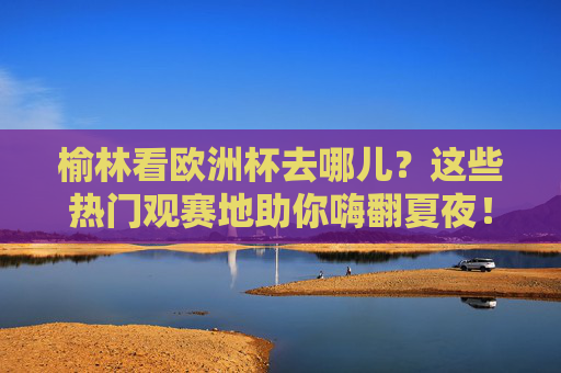 榆林看欧洲杯去哪儿?这些热门观赛地助你嗨翻夏夜!榆林夏夜看欧洲杯,热门观赛地嗨翻全场!