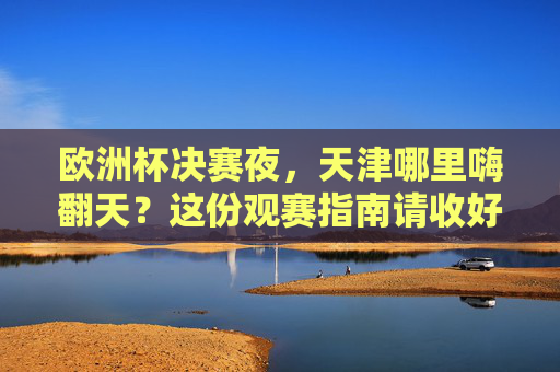 欧洲杯决赛夜，天津哪里嗨翻天？这份观赛指南请收好！天津欧洲杯决赛夜观赛指南嗨翻天！