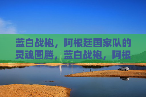 蓝白战袍，阿根廷国家队的灵魂图腾，蓝白战袍，阿根廷的灵魂图腾