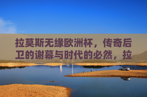 拉莫斯无缘欧洲杯,传奇后卫的谢幕与时代的必然,拉莫斯无缘欧洲杯,传奇后卫的谢幕与时代的必然