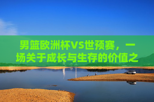 男篮欧洲杯VS世预赛，一场关于成长与生存的价值之辨，男篮欧洲杯VS世预赛，成长与生存的价值之辨