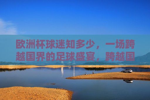 欧洲杯球迷知多少,一场跨越国界的足球盛宴,跨越国界的欧洲杯球迷盛宴