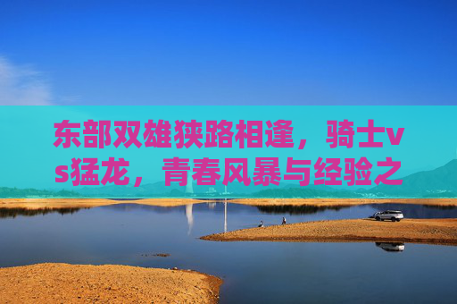 东部双雄狭路相逢，骑士vs猛龙，青春风暴与经验之巅的碰撞，东部双雄狭路相逢，骑士青春风暴VS猛龙经验之巅