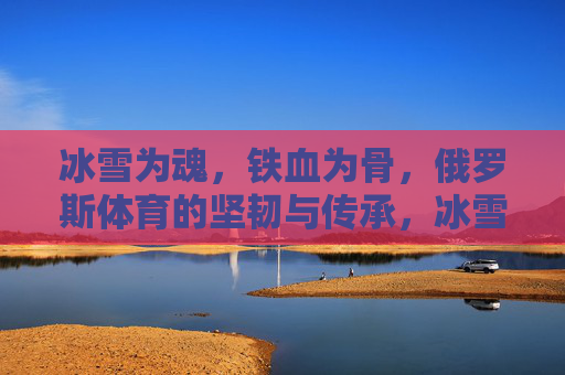 冰雪为魂,铁血为骨,俄罗斯体育的坚韧与传承,冰雪为魂,铁血为骨,俄罗斯体育的坚韧传承