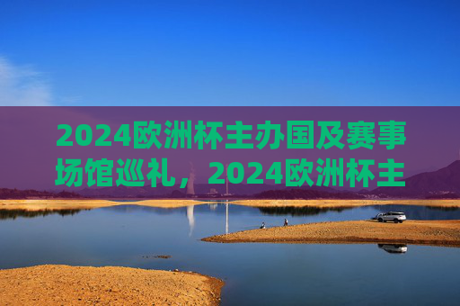 2024欧洲杯主办国及赛事场馆巡礼，2024欧洲杯主办国及赛事场馆巡礼