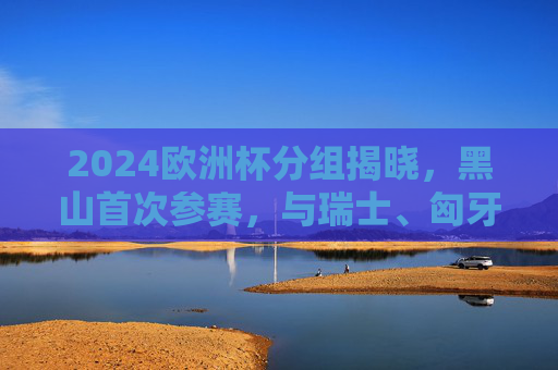 2024欧洲杯分组揭晓,黑山首次参赛,与瑞士、匈牙利、苏格兰同组在G组,2024欧洲杯分组揭晓,黑山首次参赛,与瑞士、匈牙利、苏格兰同组G组