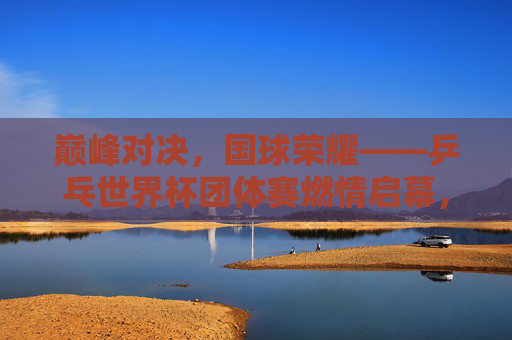 巅峰对决，国球荣耀——乒乓世界杯团体赛燃情启幕，巅峰对决国球荣耀，乒乓世界杯团体赛燃情启幕