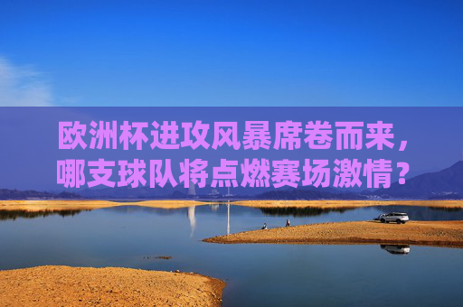 欧洲杯进攻风暴席卷而来,哪支球队将点燃赛场激情?欧洲杯进攻风暴,哪支球队将点燃赛场激情?