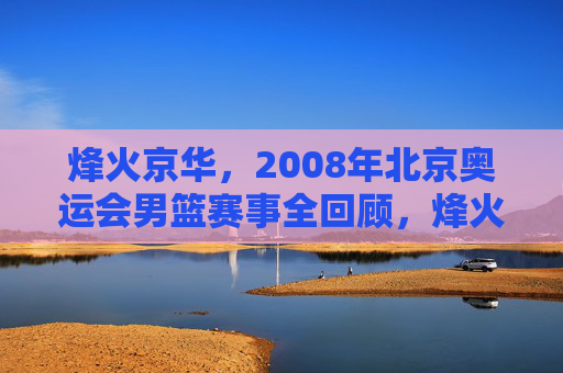 烽火京华,2008年北京奥运会男篮赛事全回顾,烽火京华,2008男篮奥运全回顾