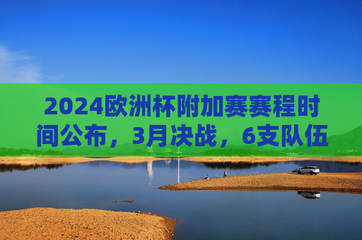 2024欧洲杯附加赛赛程时间公布,3月决战,6支队伍争夺正赛门票,2024欧洲杯附加赛3月决战 6支队伍争夺正赛门票