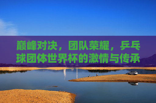 巅峰对决，团队荣耀，乒乓球团体世界杯的激情与传承，巅峰对决·团队荣耀，乒乓球团体世界杯的激情传承