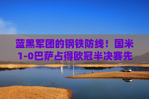 蓝黑军团的钢铁防线！国米1-0巴萨占得欧冠半决赛先机，国米1-0巴萨！蓝黑军团钢铁防线占欧冠先机