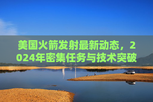 美国火箭发射最新动态,2024年密集任务与技术突破引领全球航天新格局,2024美国火箭发射密集任务与技术突破 引领全球航天新格局