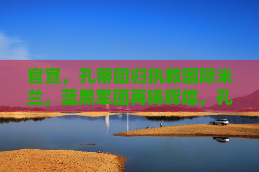 官宣,孔蒂回归执教国际米兰,蓝黑军团再铸辉煌,孔蒂执掌国际米兰,蓝黑再铸辉煌