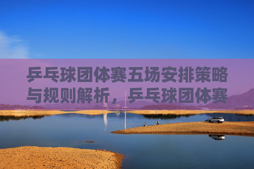 乒乓球团体赛五场安排策略与规则解析，乒乓球团体赛五场安排策略与规则解析