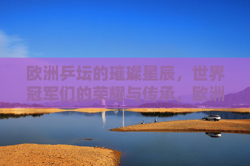 欧洲乒坛的璀璨星辰，世界冠军们的荣耀与传承，欧洲乒坛璀璨星辰，世界冠军荣耀传承