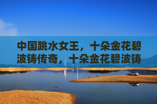 中国跳水女王,十朵金花碧波铸传奇,十朵金花碧波铸传奇