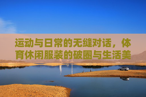 运动与日常的无缝对话,体育休闲服装的破圈与生活美学,运动与日常的无缝对话,体育休闲服装的生活美学破圈
