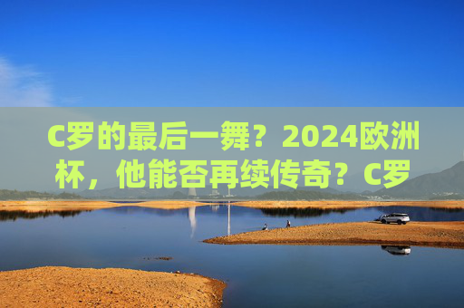 C罗的最后一舞？2024欧洲杯，他能否再续传奇？C罗的最后一舞，2024欧洲杯再续传奇？