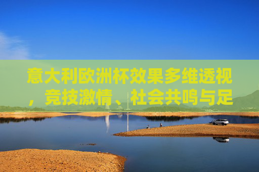 意大利欧洲杯效果多维透视,竞技激情、社会共鸣与足球遗产的交织,意大利欧洲杯多维透视,竞技激情、社会共鸣与足球遗产的交织