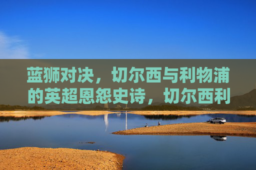 蓝狮对决,切尔西与利物浦的英超恩怨史诗,切尔西利物浦英超恩怨史诗