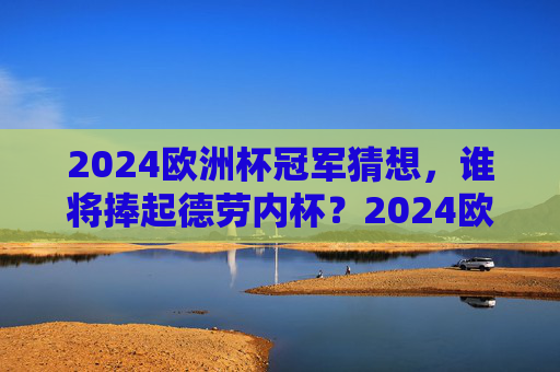2024欧洲杯冠军猜想，谁将捧起德劳内杯？2024欧洲杯冠军猜想，谁将捧起德劳内杯？
